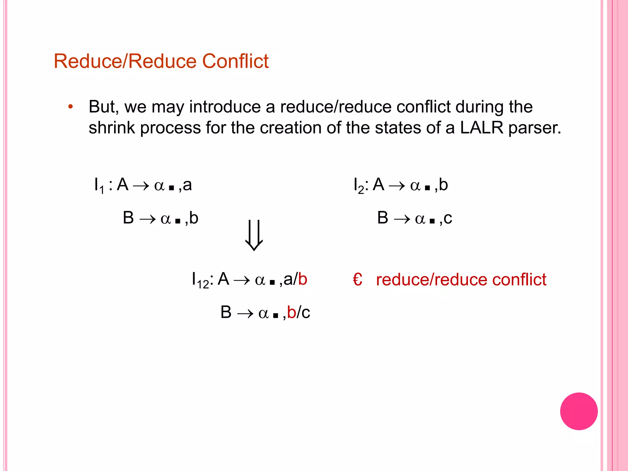 Reduce/Reduce Conflict • But, we may introduce a reduce/reduce conflict during the shrink process for the creation of the states of a LALR parser. I1 : A  .,a B  .,b  I2: A  .,b B  .,c € reduce/reduce conflictI12: A  .,a/b B  .,b/c 