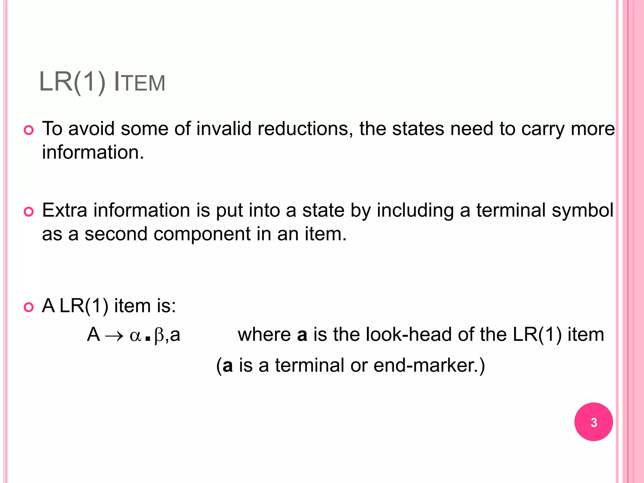 LR(1) ITEM  To avoid some of invalid reductions, the states need to carry more information.  Extra information is put into a state by including a terminal symbol as a second component in an item.  A LR(1) item is: A  .,a where a is the look-head of the LR(1) item (a is a terminal or end-marker.) 3 