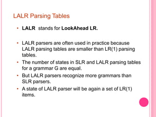 LALR Parsing Tables
• LALR stands for LookAhead LR.
• LALR parsers are often used in practice because
LALR parsing tables are smaller than LR(1) parsing
tables.
• The number of states in SLR and LALR parsing tables
for a grammar G are equal.
• But LALR parsers recognize more grammars than
SLR parsers.
• A state of LALR parser will be again a set of LR(1)
items.
 