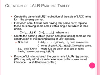 CREATION OF LALR PARSING TABLES
• Create the canonical LR(1) collection of the sets of LR(1) items
for the given grammar.
• Find each core; find all sets having that same core; replace
those sets having same cores with a single set which is their
union.
C={I0,...,In} € C’={J1,...,Jm} where m  n
• Create the parsing tables (action and goto tables) same as the
construction of the parsing tables of LR(1) parser.
– Note that: If J=I1  ...  Iksince I1,...,Ik have same cores
€ cores of goto(I1,X),...,goto(I2,X) must be same.
– So, goto(J,X)=K where K is the union of all sets of items
having same cores as goto(I1,X).
• If no conflict is introduced, the grammar is LALR(1) grammar.
(We may only introduce reduce/reduce conflicts; we cannot
introduce a shift/reduce conflict)
 