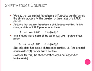 SHIFT/REDUCE CONFLICT
• We say that we cannot introduce a shift/reduce conflict during
the shrink process for the creation of the states of a LALR
parser.
• Assume that we can introduce a shift/reduce conflict. In this
case, a state of LALR parser must have:
A  .,a and B  .a,b
• This means that a state of the canonical LR(1) parser must
have:
A  .,a and B  .a,c
But, this state has also a shift/reduce conflict. i.e. The original
canonical LR(1) parser has a conflict.
(Reason for this, the shift operation does not depend on
lookaheads)
 