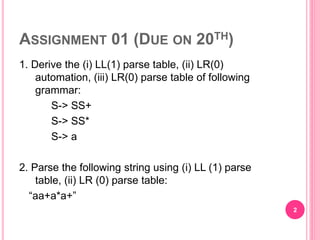 ASSIGNMENT 01 (DUE ON 20TH)
1. Derive the (i) LL(1) parse table, (ii) LR(0)
automation, (iii) LR(0) parse table of following
grammar:
S-> SS+
S-> SS*
S-> a
2. Parse the following string using (i) LL (1) parse
table, (ii) LR (0) parse table:
“aa+a*a+”
2
 