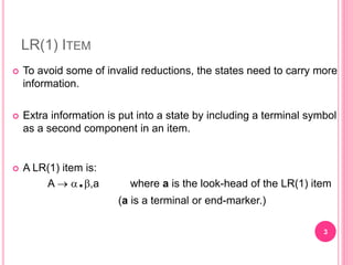 LR(1) ITEM
 To avoid some of invalid reductions, the states need to carry more
information.
 Extra information is put into a state by including a terminal symbol
as a second component in an item.
 A LR(1) item is:
A  .,a where a is the look-head of the LR(1) item
(a is a terminal or end-marker.)
3
 