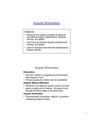 Angular Kinematics

 Objectives:
 • Introduce the angular concepts of absolute
   and relative angles, displacement, distance,
   velocity, and speed
 • Learn how to compute angular displacement,
   velocity, and speed
 • Learn to compute and estimate instantaneous
   angular velocity




            Angular Kinematics
Kinematics
• The form, pattern, or sequencing of movement
  with respect to time
• Forces causing the motion are not considered
Angular Motion (Rotation)
• All points in an object or system move in a circle
  about a single axis of rotation. All points move
  through the same angle in the same time
Angular Kinematics
• The kinematics of particles, objects, or systems
  undergoing angular motion




                                                       1
 