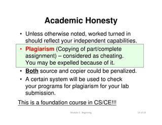 Module 0 : Beginning 14 of 18
Academic Honesty
• Unless otherwise noted, worked turned in
should reflect your independent capabilities.
• Plagiarism (Copying of part/complete
assignment) – considered as cheating.
You may be expelled because of it.
• Both source and copier could be penalized.
• A certain system will be used to check
your programs for plagiarism for your lab
submission.
This is a foundation course in CS/CE!!!
 