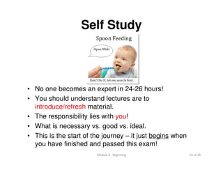 Module 0 : Beginning 16 of 18
Self Study
• No one becomes an expert in 24-26 hours!
• You should understand lectures are to
introduce/refresh material.
• The responsibility lies with you!
• What is necessary vs. good vs. ideal.
• This is the start of the journey – it just begins when
you have finished and passed this exam!
 