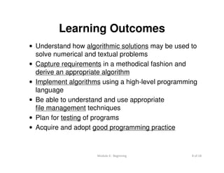 Module 0 : Beginning 8 of 18
Learning Outcomes
• Understand how algorithmic solutions may be used to
solve numerical and textual problems
• Capture requirements in a methodical fashion and
derive an appropriate algorithm
• Implement algorithms using a high-level programming
language
• Be able to understand and use appropriate
file management techniques
• Plan for testing of programs
• Acquire and adopt good programming practice
 