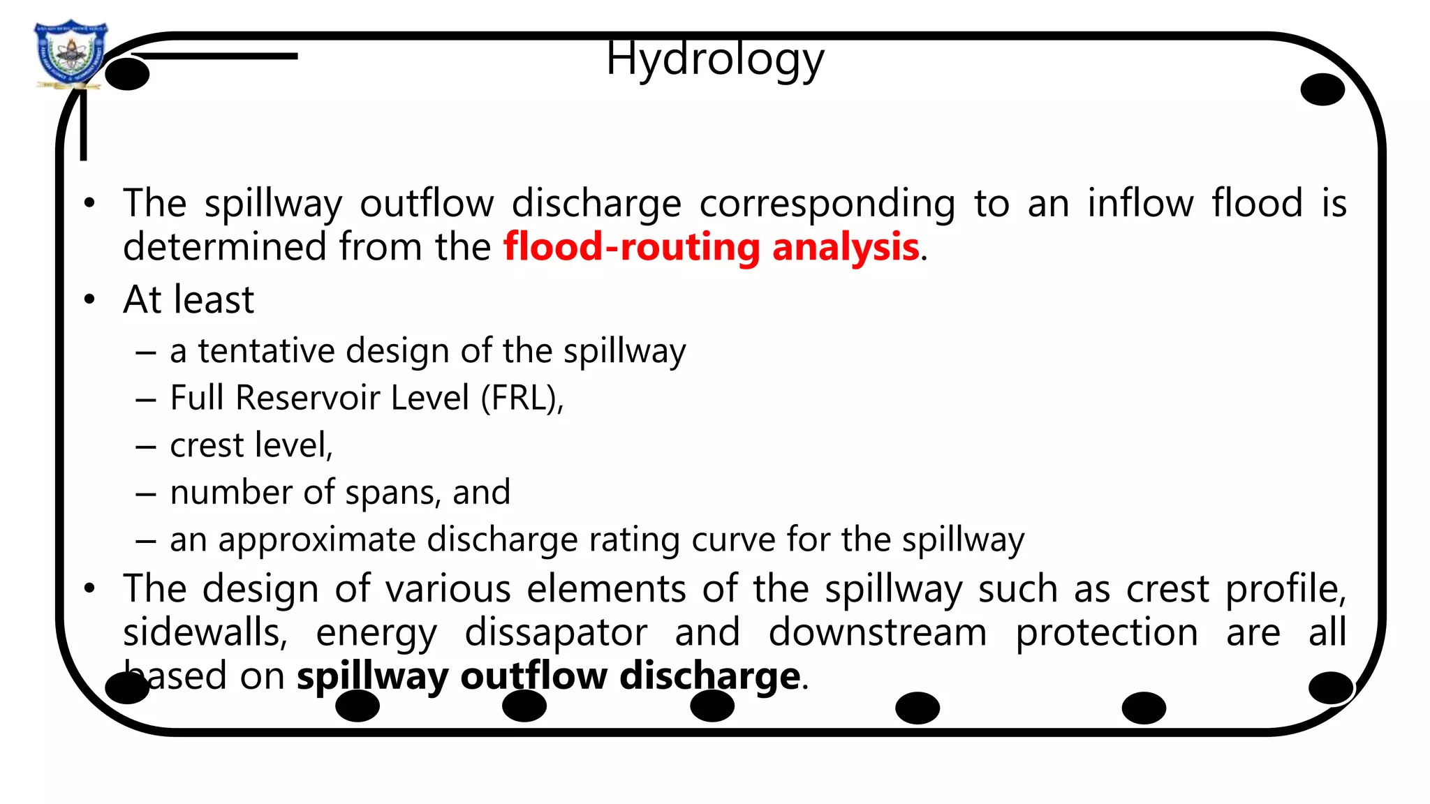 Hydrology
• The spillway outflow discharge corresponding to an inflow flood is
determined from the flood-routing analysis.
• At least
– a tentative design of the spillway
– Full Reservoir Level (FRL),
– crest level,
– number of spans, and
– an approximate discharge rating curve for the spillway
• The design of various elements of the spillway such as crest profile,
sidewalls, energy dissapator and downstream protection are all
based on spillway outflow discharge.
 