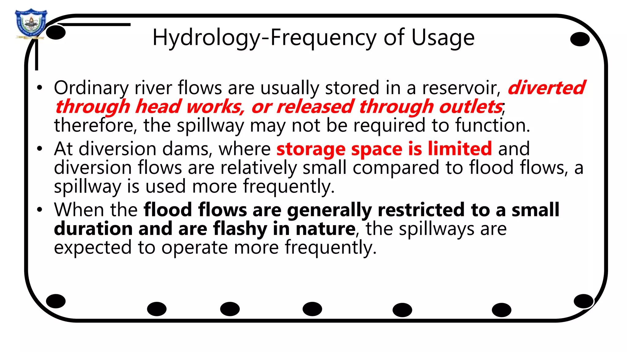 Hydrology-Frequency of Usage
• Ordinary river flows are usually stored in a reservoir, diverted
through head works, or released through outlets;
therefore, the spillway may not be required to function.
• At diversion dams, where storage space is limited and
diversion flows are relatively small compared to flood flows, a
spillway is used more frequently.
• When the flood flows are generally restricted to a small
duration and are flashy in nature, the spillways are
expected to operate more frequently.
 