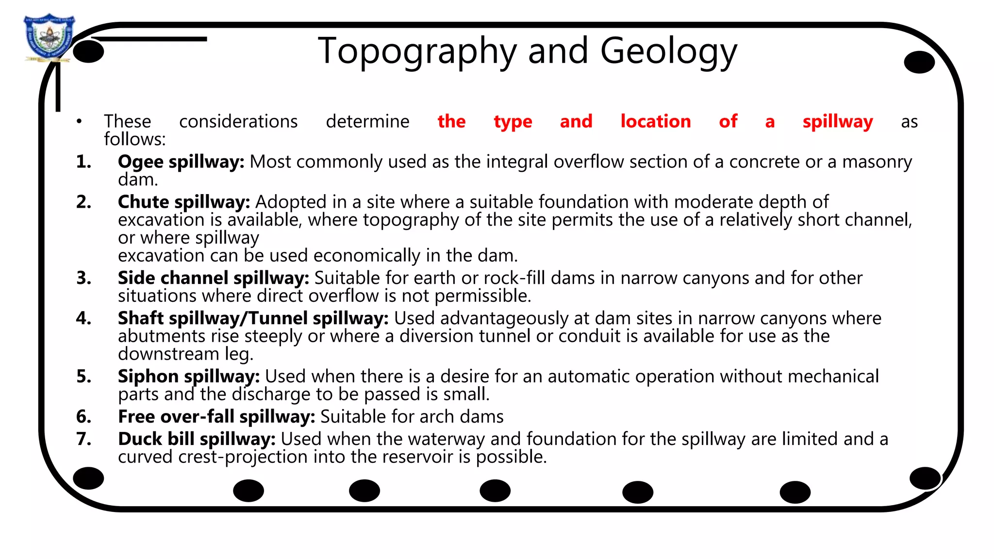 Topography and Geology
• These considerations determine the type and location of a spillway as
follows:
1. Ogee spillway: Most commonly used as the integral overflow section of a concrete or a masonry
dam.
2. Chute spillway: Adopted in a site where a suitable foundation with moderate depth of
excavation is available, where topography of the site permits the use of a relatively short channel,
or where spillway
excavation can be used economically in the dam.
3. Side channel spillway: Suitable for earth or rock-fill dams in narrow canyons and for other
situations where direct overflow is not permissible.
4. Shaft spillway/Tunnel spillway: Used advantageously at dam sites in narrow canyons where
abutments rise steeply or where a diversion tunnel or conduit is available for use as the
downstream leg.
5. Siphon spillway: Used when there is a desire for an automatic operation without mechanical
parts and the discharge to be passed is small.
6. Free over-fall spillway: Suitable for arch dams
7. Duck bill spillway: Used when the waterway and foundation for the spillway are limited and a
curved crest-projection into the reservoir is possible.
 