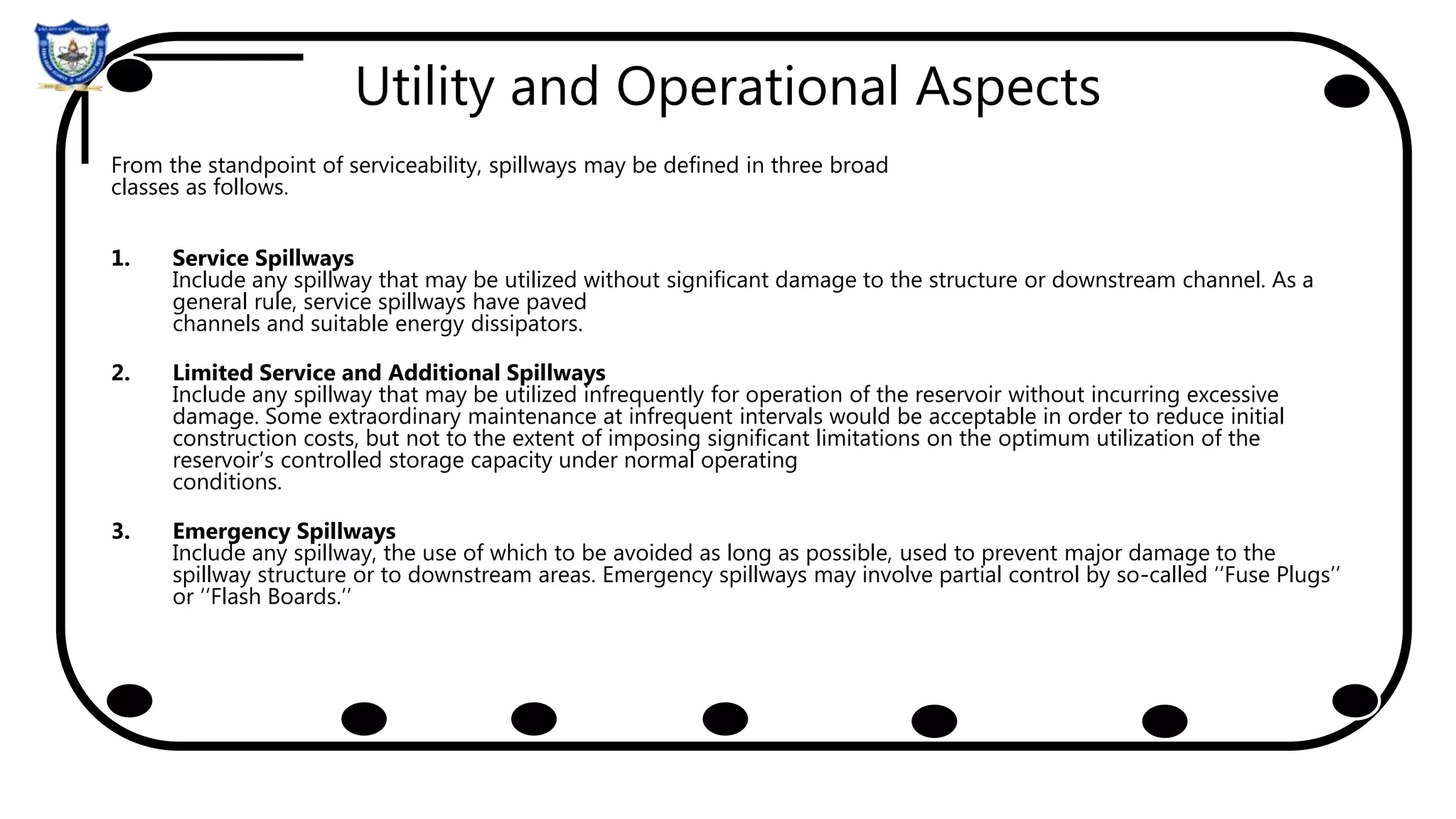 Utility and Operational Aspects
From the standpoint of serviceability, spillways may be defined in three broad
classes as follows.
1. Service Spillways
Include any spillway that may be utilized without significant damage to the structure or downstream channel. As a
general rule, service spillways have paved
channels and suitable energy dissipators.
2. Limited Service and Additional Spillways
Include any spillway that may be utilized infrequently for operation of the reservoir without incurring excessive
damage. Some extraordinary maintenance at infrequent intervals would be acceptable in order to reduce initial
construction costs, but not to the extent of imposing significant limitations on the optimum utilization of the
reservoir’s controlled storage capacity under normal operating
conditions.
3. Emergency Spillways
Include any spillway, the use of which to be avoided as long as possible, used to prevent major damage to the
spillway structure or to downstream areas. Emergency spillways may involve partial control by so-called ‘‘Fuse Plugs’’
or ‘‘Flash Boards.’’
 