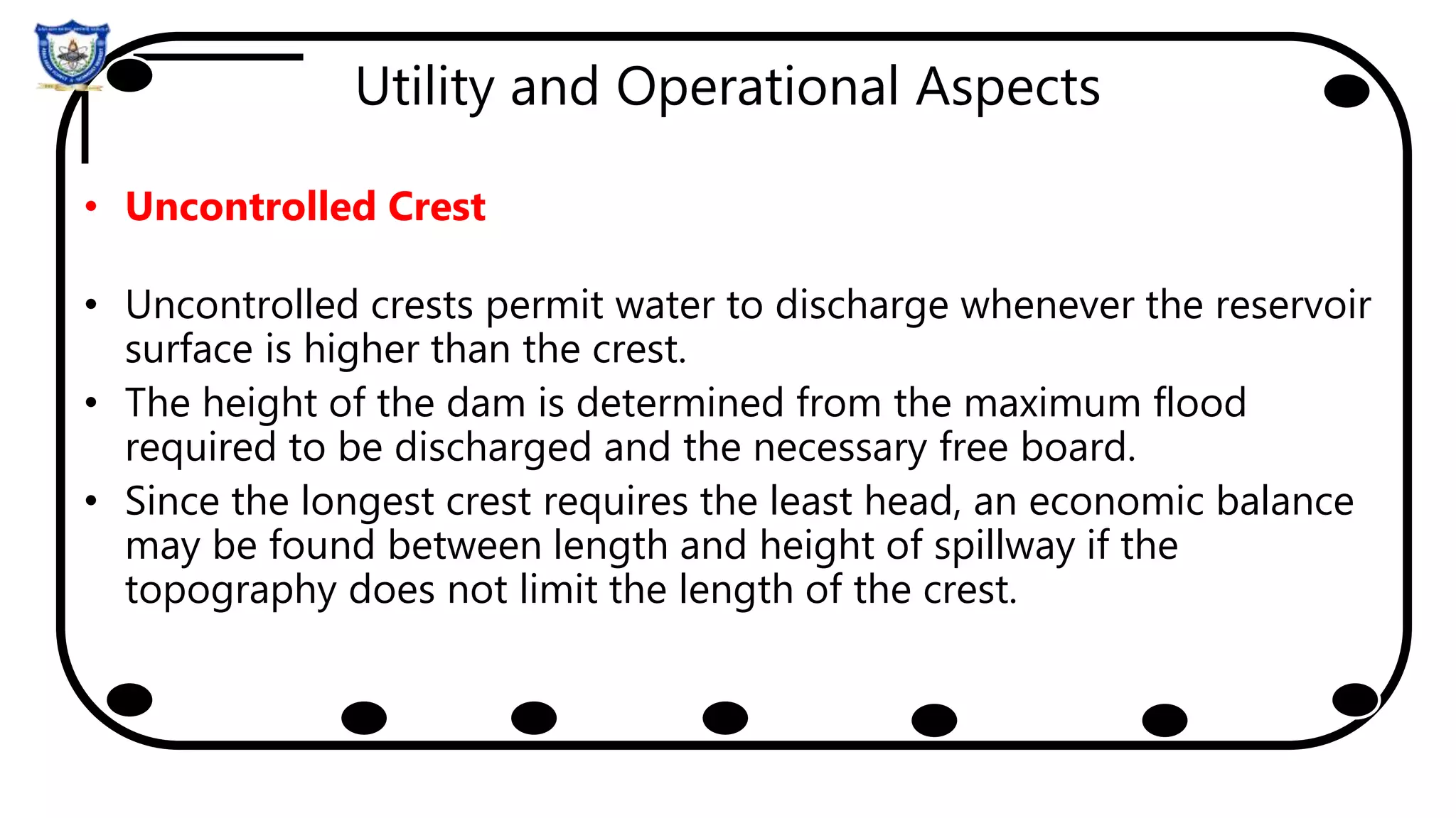 Utility and Operational Aspects
• Uncontrolled Crest
• Uncontrolled crests permit water to discharge whenever the reservoir
surface is higher than the crest.
• The height of the dam is determined from the maximum flood
required to be discharged and the necessary free board.
• Since the longest crest requires the least head, an economic balance
may be found between length and height of spillway if the
topography does not limit the length of the crest.
 