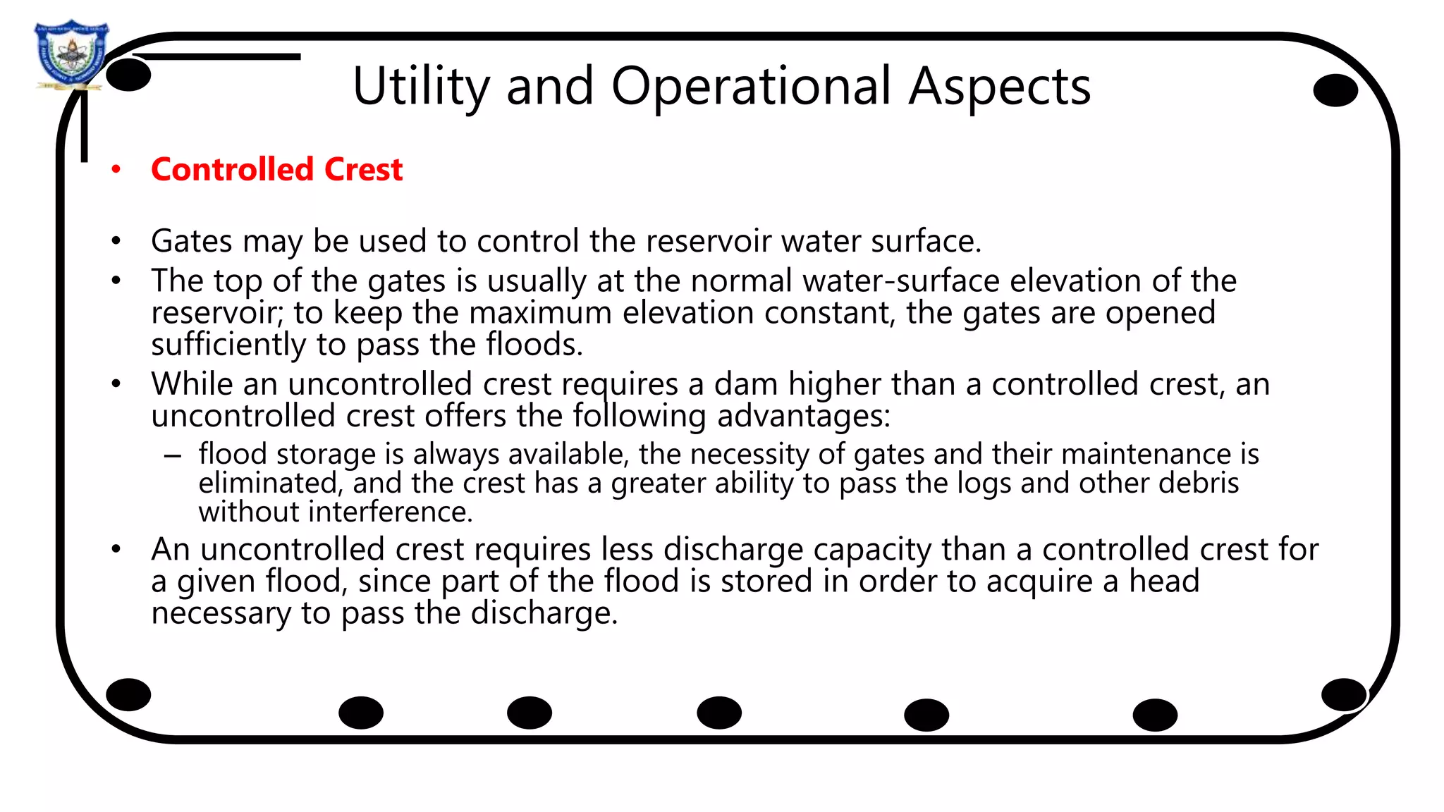 Utility and Operational Aspects
• Controlled Crest
• Gates may be used to control the reservoir water surface.
• The top of the gates is usually at the normal water-surface elevation of the
reservoir; to keep the maximum elevation constant, the gates are opened
sufficiently to pass the floods.
• While an uncontrolled crest requires a dam higher than a controlled crest, an
uncontrolled crest offers the following advantages:
– flood storage is always available, the necessity of gates and their maintenance is
eliminated, and the crest has a greater ability to pass the logs and other debris
without interference.
• An uncontrolled crest requires less discharge capacity than a controlled crest for
a given flood, since part of the flood is stored in order to acquire a head
necessary to pass the discharge.
 
