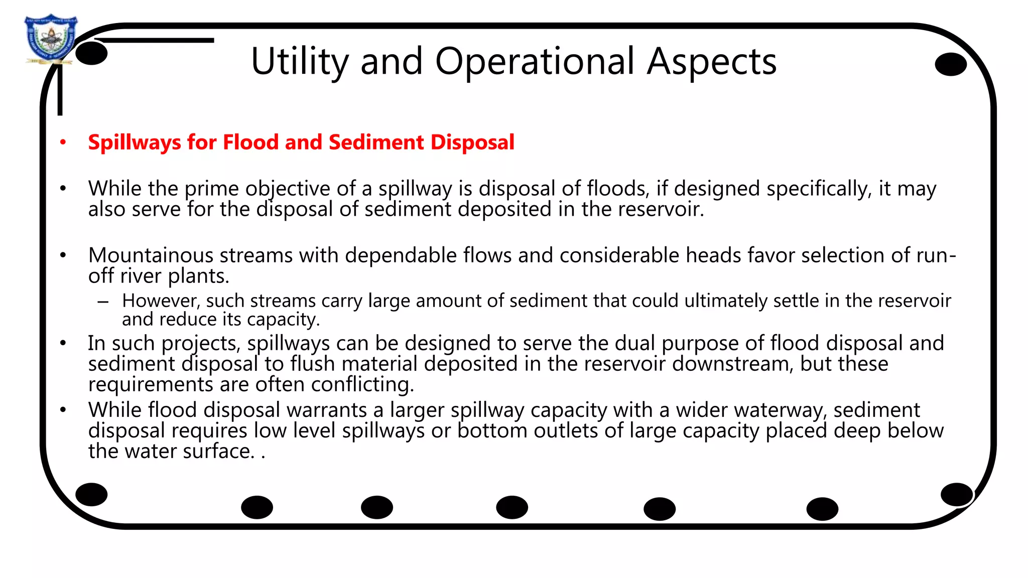 Utility and Operational Aspects
• Spillways for Flood and Sediment Disposal
• While the prime objective of a spillway is disposal of floods, if designed specifically, it may
also serve for the disposal of sediment deposited in the reservoir.
• Mountainous streams with dependable flows and considerable heads favor selection of run-
off river plants.
– However, such streams carry large amount of sediment that could ultimately settle in the reservoir
and reduce its capacity.
• In such projects, spillways can be designed to serve the dual purpose of flood disposal and
sediment disposal to flush material deposited in the reservoir downstream, but these
requirements are often conflicting.
• While flood disposal warrants a larger spillway capacity with a wider waterway, sediment
disposal requires low level spillways or bottom outlets of large capacity placed deep below
the water surface. .
 