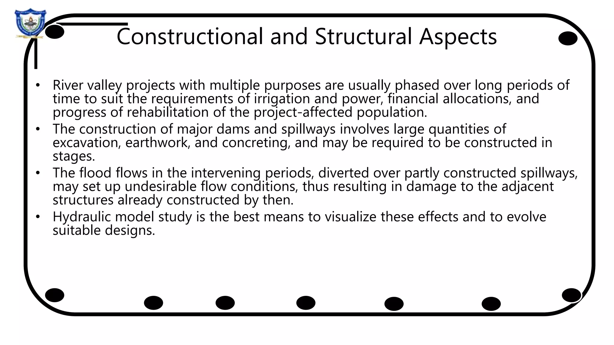 Constructional and Structural Aspects
• River valley projects with multiple purposes are usually phased over long periods of
time to suit the requirements of irrigation and power, financial allocations, and
progress of rehabilitation of the project-affected population.
• The construction of major dams and spillways involves large quantities of
excavation, earthwork, and concreting, and may be required to be constructed in
stages.
• The flood flows in the intervening periods, diverted over partly constructed spillways,
may set up undesirable flow conditions, thus resulting in damage to the adjacent
structures already constructed by then.
• Hydraulic model study is the best means to visualize these effects and to evolve
suitable designs.
 