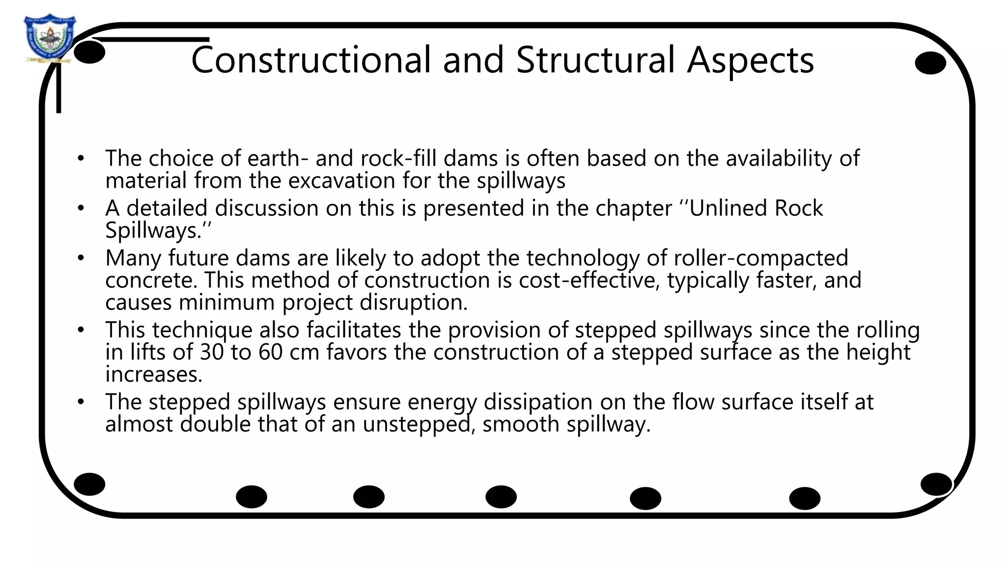 Constructional and Structural Aspects
• The choice of earth- and rock-fill dams is often based on the availability of
material from the excavation for the spillways
• A detailed discussion on this is presented in the chapter ‘‘Unlined Rock
Spillways.’’
• Many future dams are likely to adopt the technology of roller-compacted
concrete. This method of construction is cost-effective, typically faster, and
causes minimum project disruption.
• This technique also facilitates the provision of stepped spillways since the rolling
in lifts of 30 to 60 cm favors the construction of a stepped surface as the height
increases.
• The stepped spillways ensure energy dissipation on the flow surface itself at
almost double that of an unstepped, smooth spillway.
 