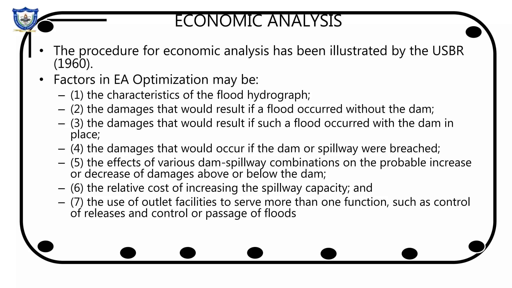 ECONOMIC ANALYSIS
• The procedure for economic analysis has been illustrated by the USBR
(1960).
• Factors in EA Optimization may be:
– (1) the characteristics of the flood hydrograph;
– (2) the damages that would result if a flood occurred without the dam;
– (3) the damages that would result if such a flood occurred with the dam in
place;
– (4) the damages that would occur if the dam or spillway were breached;
– (5) the effects of various dam-spillway combinations on the probable increase
or decrease of damages above or below the dam;
– (6) the relative cost of increasing the spillway capacity; and
– (7) the use of outlet facilities to serve more than one function, such as control
of releases and control or passage of floods
 