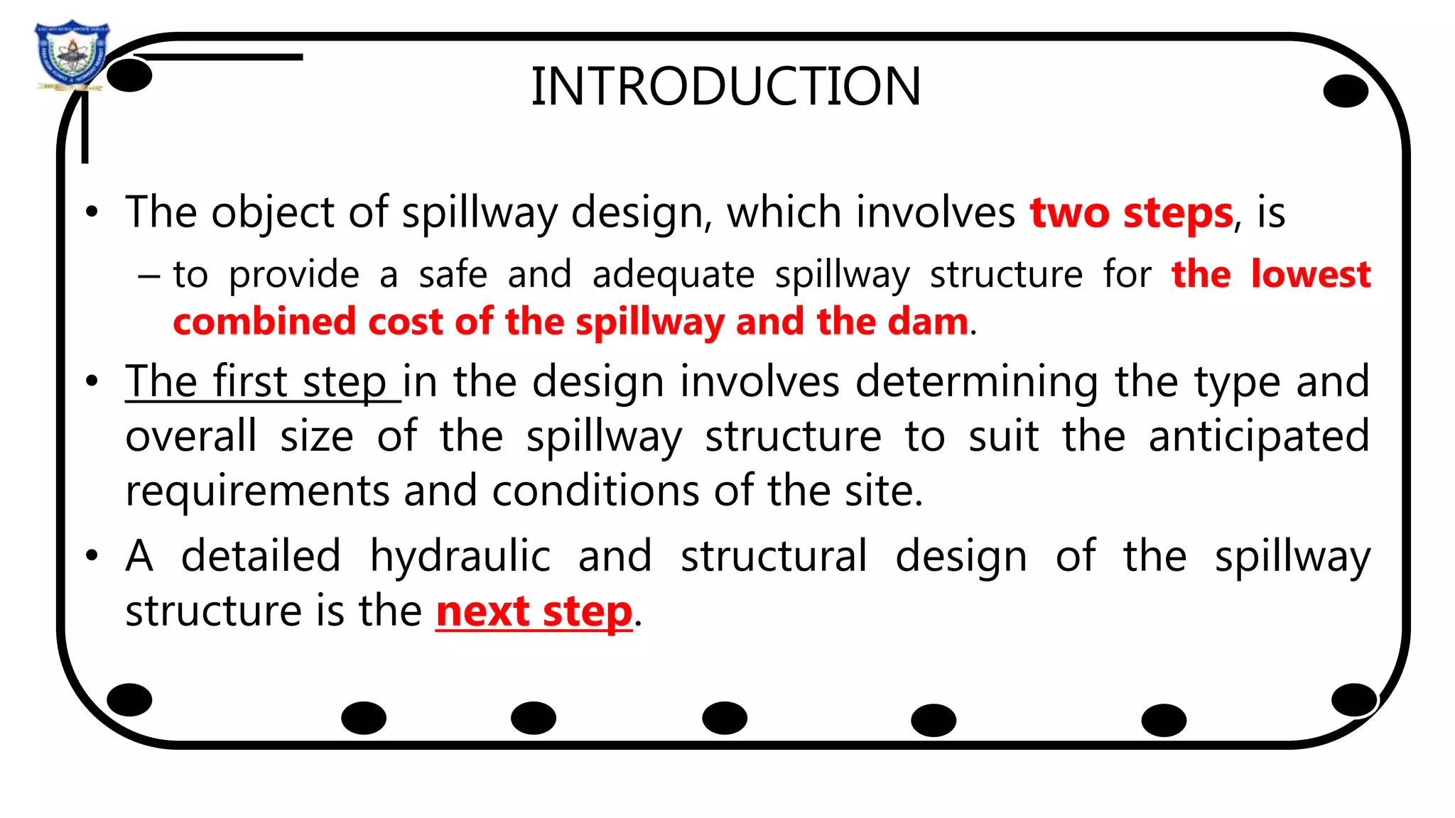 INTRODUCTION
• The object of spillway design, which involves two steps, is
– to provide a safe and adequate spillway structure for the lowest
combined cost of the spillway and the dam.
• The first step in the design involves determining the type and
overall size of the spillway structure to suit the anticipated
requirements and conditions of the site.
• A detailed hydraulic and structural design of the spillway
structure is the next step.
 
