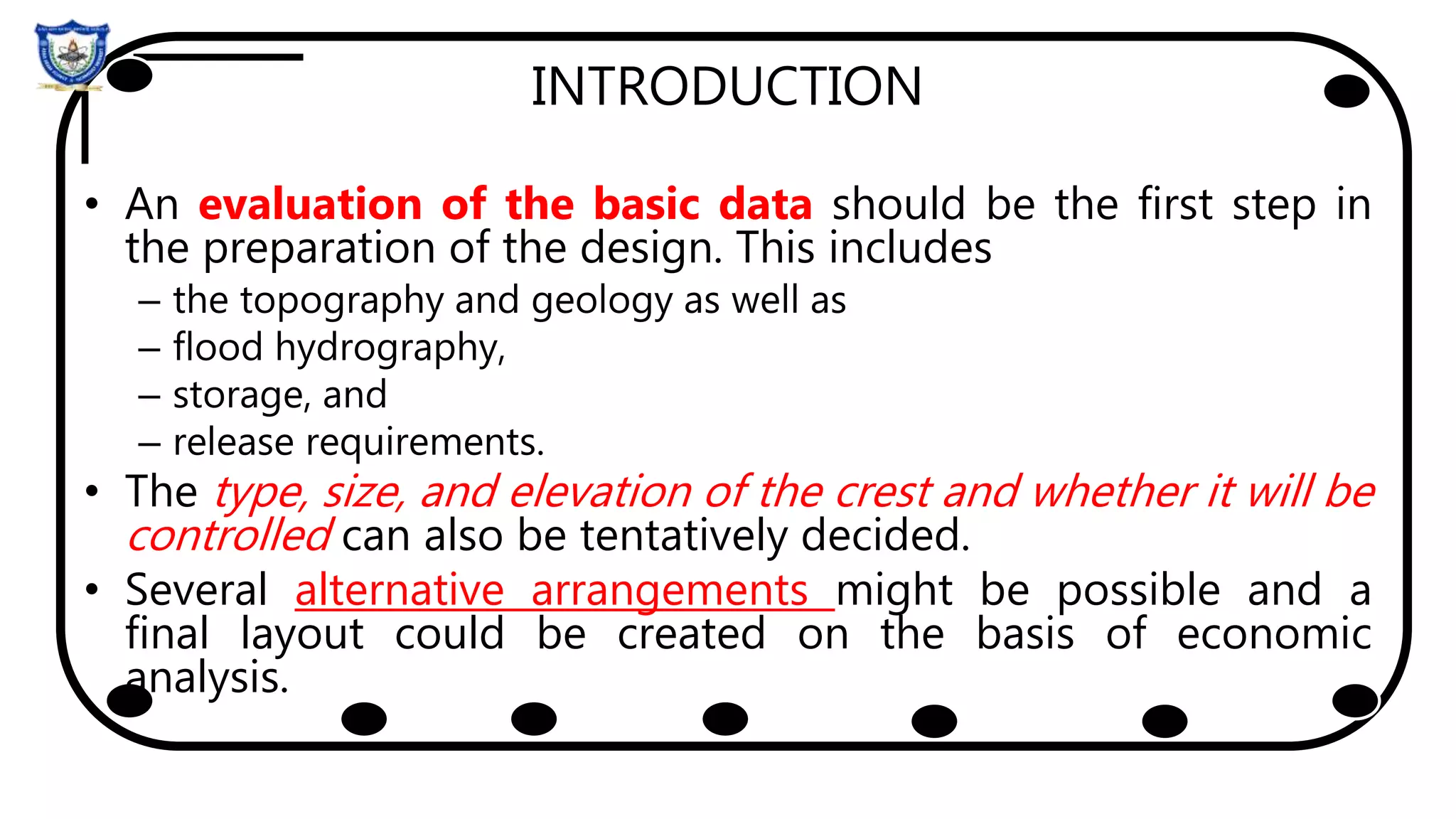 INTRODUCTION
• An evaluation of the basic data should be the first step in
the preparation of the design. This includes
– the topography and geology as well as
– flood hydrography,
– storage, and
– release requirements.
• The type, size, and elevation of the crest and whether it will be
controlled can also be tentatively decided.
• Several alternative arrangements might be possible and a
final layout could be created on the basis of economic
analysis.
 