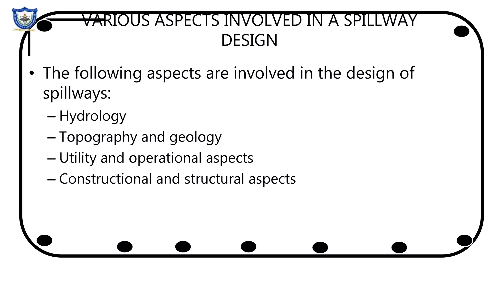 VARIOUS ASPECTS INVOLVED IN A SPILLWAY
DESIGN
• The following aspects are involved in the design of
spillways:
– Hydrology
– Topography and geology
– Utility and operational aspects
– Constructional and structural aspects
 