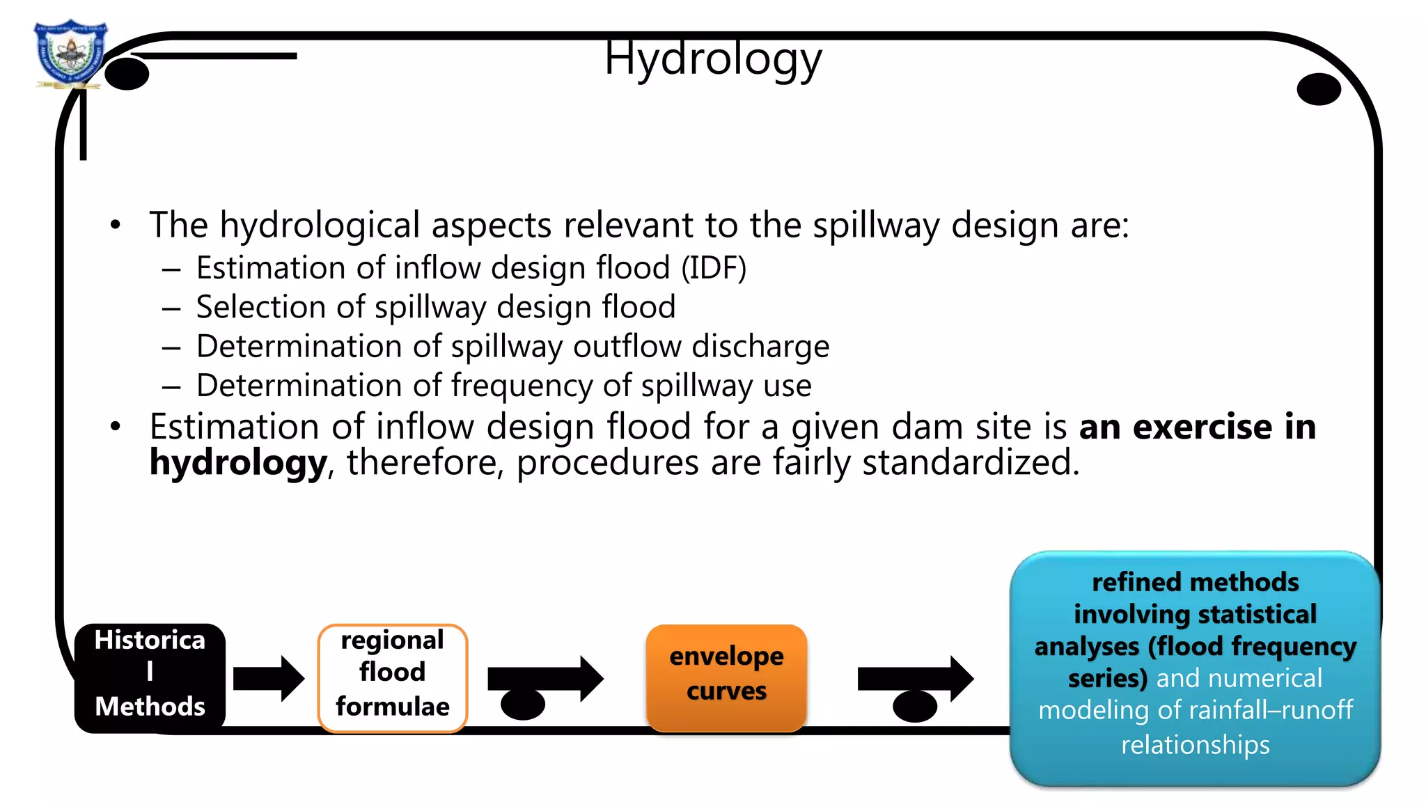 Hydrology
• The hydrological aspects relevant to the spillway design are:
– Estimation of inflow design flood (IDF)
– Selection of spillway design flood
– Determination of spillway outflow discharge
– Determination of frequency of spillway use
• Estimation of inflow design flood for a given dam site is an exercise in
hydrology, therefore, procedures are fairly standardized.
regional
flood
formulae
envelope
curves
refined methods
involving statistical
analyses (flood frequency
series) and numerical
modeling of rainfall–runoff
relationships
Historica
l
Methods
 