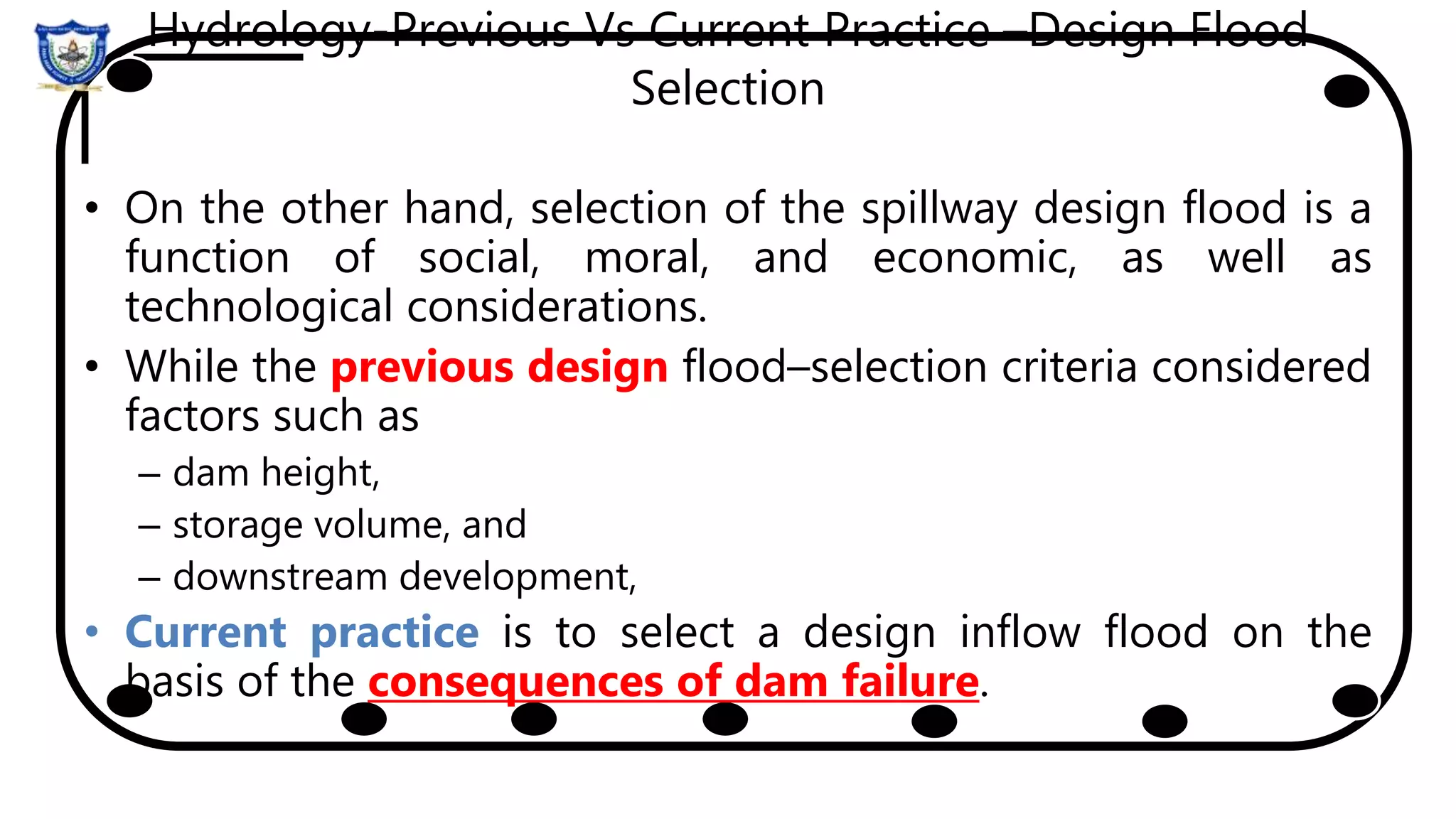 Hydrology-Previous Vs Current Practice –Design Flood
Selection
• On the other hand, selection of the spillway design flood is a
function of social, moral, and economic, as well as
technological considerations.
• While the previous design flood–selection criteria considered
factors such as
– dam height,
– storage volume, and
– downstream development,
• Current practice is to select a design inflow flood on the
basis of the consequences of dam failure.
 