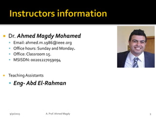  Dr. Ahmed Magdy Mohamed
▪ Email: ahmed.m.1986@ieee.org
▪ Office hours: Sunday and Monday.
▪ Office: Classroom 15.
▪ MSISDN: 00201227059094
 TeachingAssistants
▪ Eng- Abd El-Rahman
9/30/2023 A. Prof. Ahmed Magdy 3
 