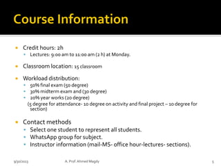  Credit hours: 2h
▪ Lectures: 9:00 am to 11:00 am (2 h) at Monday.
 Classroom location: 15 classroom
 Workload distribution:
▪ 50% final exam (50 degree)
▪ 30% midterm exam and (30 degree)
▪ 20% year works (20 degree)
(5 degree for attendance- 10 degree on activity and final project – 10 degree for
section)
 Contact methods
▪ Select one student to represent all students.
▪ WhatsApp group for subject.
▪ Instructor information (mail-MS- office hour-lectures- sections).
9/30/2023 A. Prof. Ahmed Magdy 5
 