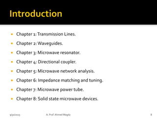  Chapter 1:Transmission Lines.
 Chapter 2:Waveguides.
 Chapter 3: Microwave resonator.
 Chapter 4: Directional coupler.
 Chapter 5: Microwave network analysis.
 Chapter 6: Impedance matching and tuning.
 Chapter 7: Microwave power tube.
 Chapter 8: Solid state microwave devices.
9/30/2023 A. Prof. Ahmed Magdy 8
 