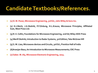  [1] D. M. Pozar; Microwave Engineering, 3rd Ed.; John Wiley & Sons Inc.
 [2] H.J.Reich, J.G.Skolnik, P.F.Ordung, H.L.Krauss; Microwave Principles; Affiliated
East, West Press Ltd.
 [3] R. E. Collin; Foundations for Microwave Engineering, 2nd Ed; Wiley-IEEE Press
 [4] Merill Skolnik; Introduction to Radar Systems, 3rd Edition;Tata McGraw Hill
 [5] S. M. Liao; Microwave devices and Circuits, 3rd Ed.; Prentice Hall of India
 [6]Ananjan Basu; An Introduction to Microwave Measurements; CRC Press
 [7] Saber. M. Aly, Microwave Electronic Engineering, 2015.
9/30/2023 A. Prof. Ahmed Magdy 9
 