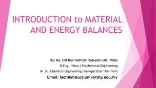 INTRODUCTION to MATERIAL
AND ENERGY BALANCES
By: Ms. Siti Nur Fadhilah Zainudin (Ms. Dilla)
B.Eng. (Hons.) Biochemical Engineering
M. Sc. Chemical Engineering (Nanoparticle Thin film)
Email: fadhilah@ucsiuniversity.edu.my
 