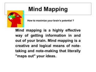 Mind Mapping
Mind mapping is a highly effective
way of getting information in and
out of your brain. Mind mapping is a
creative and logical means of note-
taking and note-making that literally
"maps out" your ideas.
How to maximize your brain’s potential ?
 