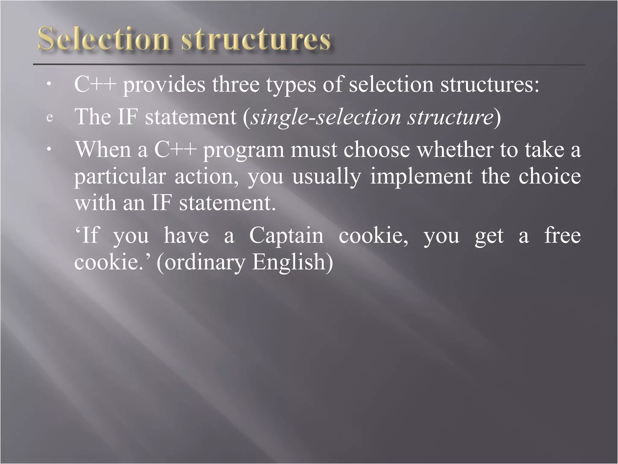C++ provides three types of selection structures: The IF statement ( single-selection structure )  When a C++ program must choose whether to take a particular action, you usually implement the choice with an IF statement. ‘ If you have a Captain cookie, you get a free cookie.’ (ordinary English)   