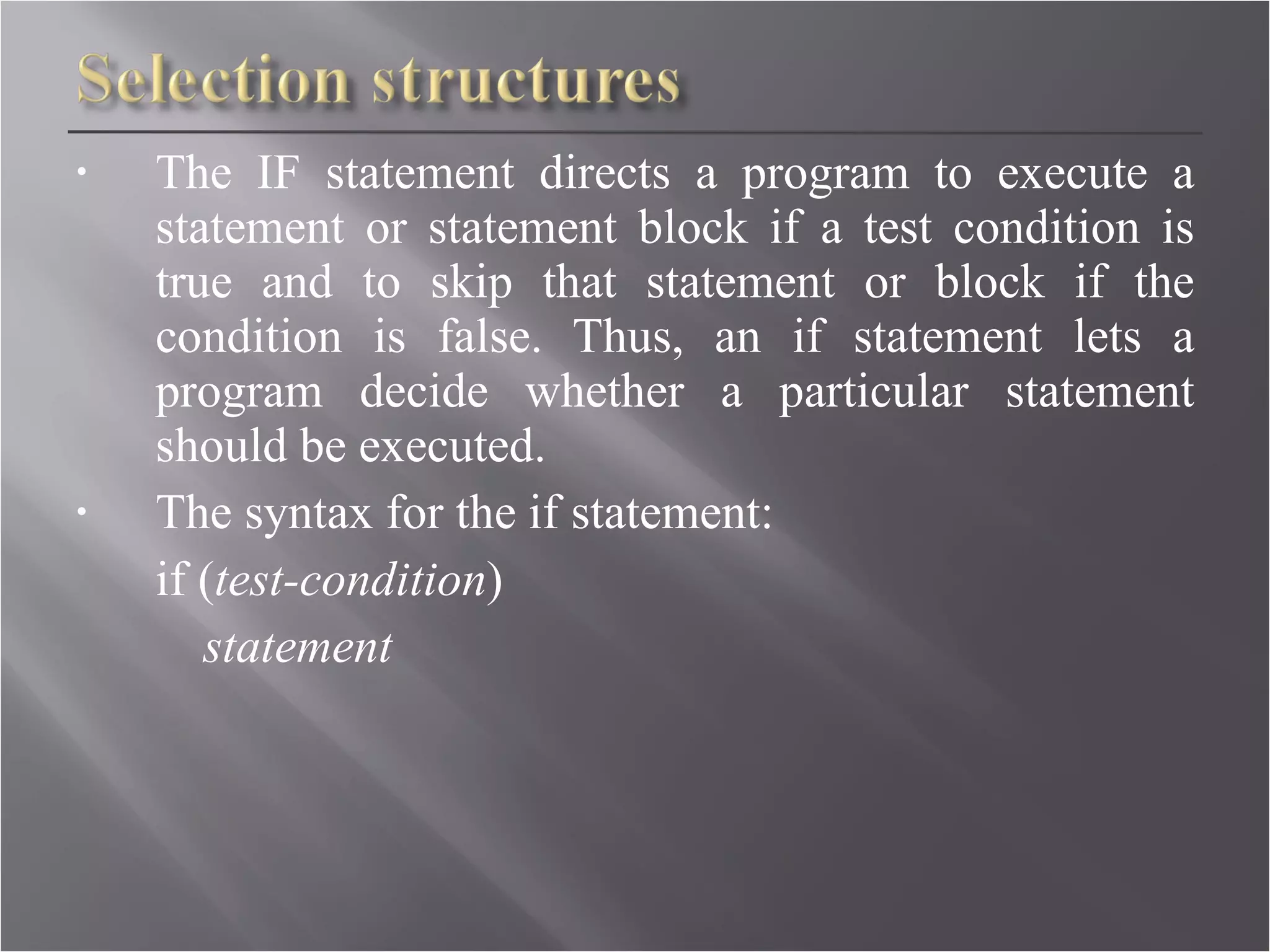 The IF statement directs a program to execute a statement or statement block if a test condition is true and to skip that statement or block if the condition is false. Thus, an if statement lets a program decide whether a particular statement should be executed. The syntax for the if statement: if ( test-condition )  statement   