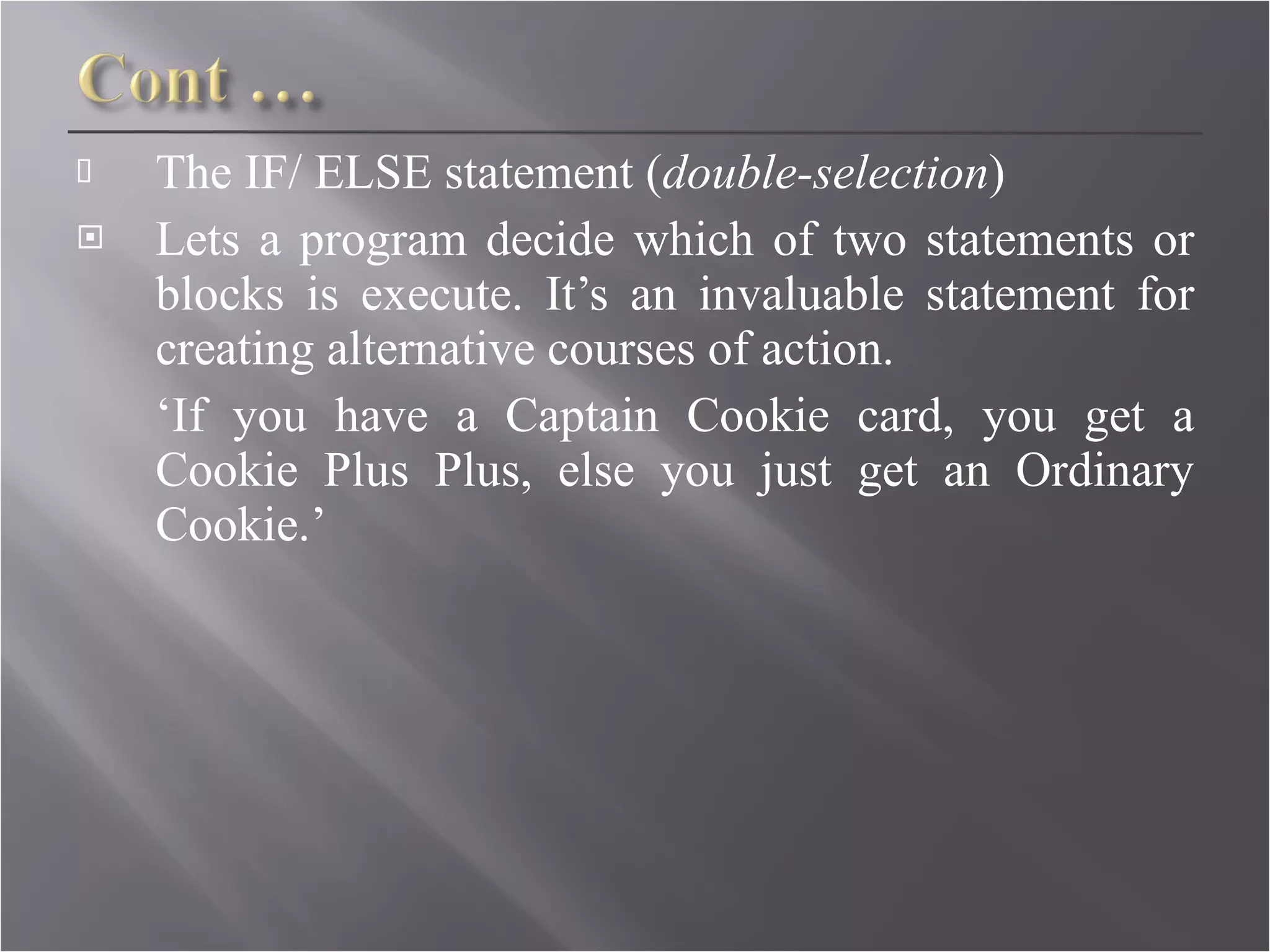 The IF/ ELSE statement ( double-selection ) Lets a program decide which of two statements or blocks is execute. It’s an invaluable statement for creating alternative courses of action. ‘ If you have a Captain Cookie card, you get a Cookie Plus Plus, else you just get an Ordinary Cookie.’  