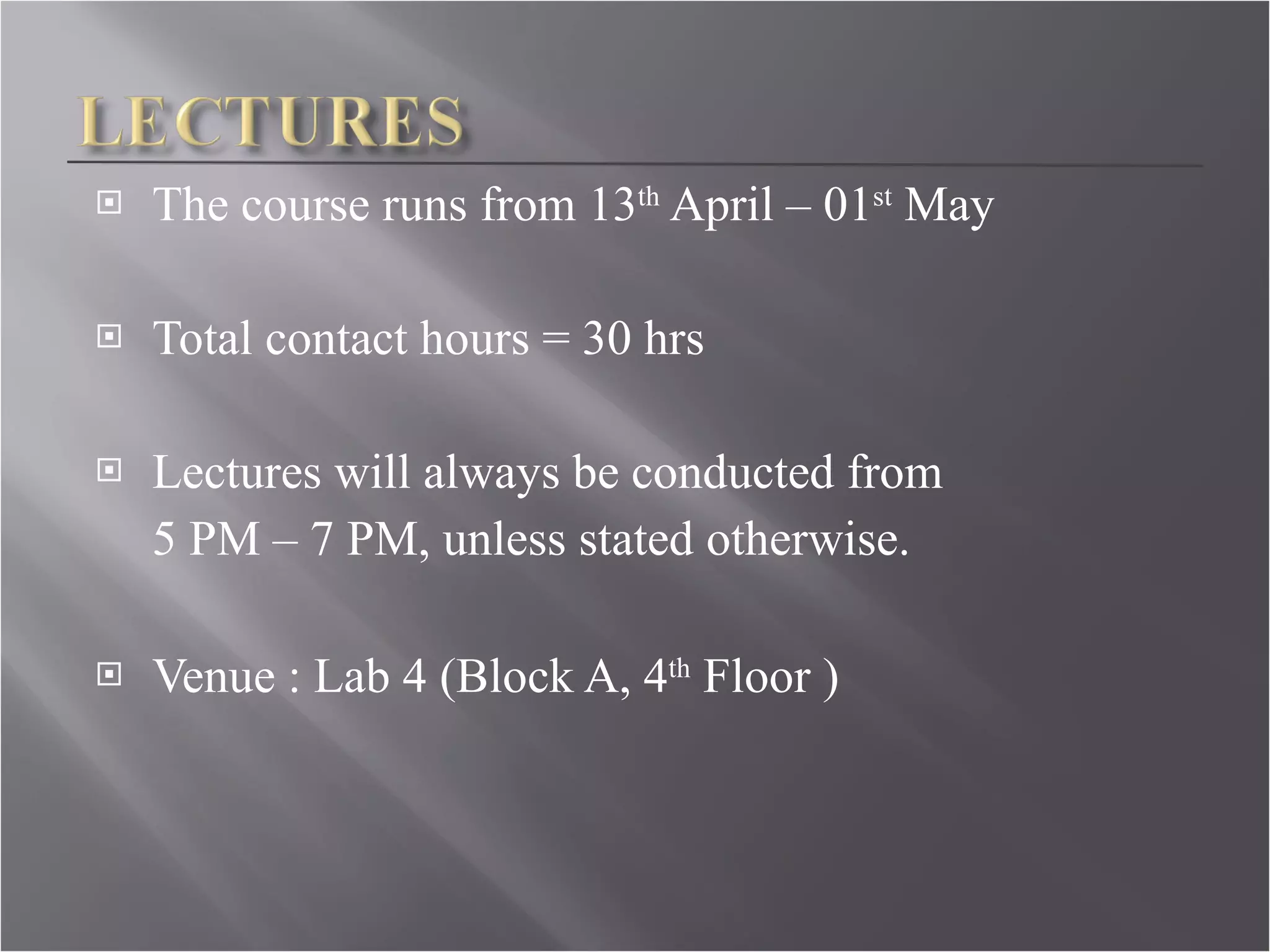 The course runs from 13 th  April – 01 st  May Total contact hours = 30 hrs Lectures will always be conducted from  5 PM – 7 PM, unless stated otherwise. Venue : Lab 4 (Block A, 4 th  Floor )   