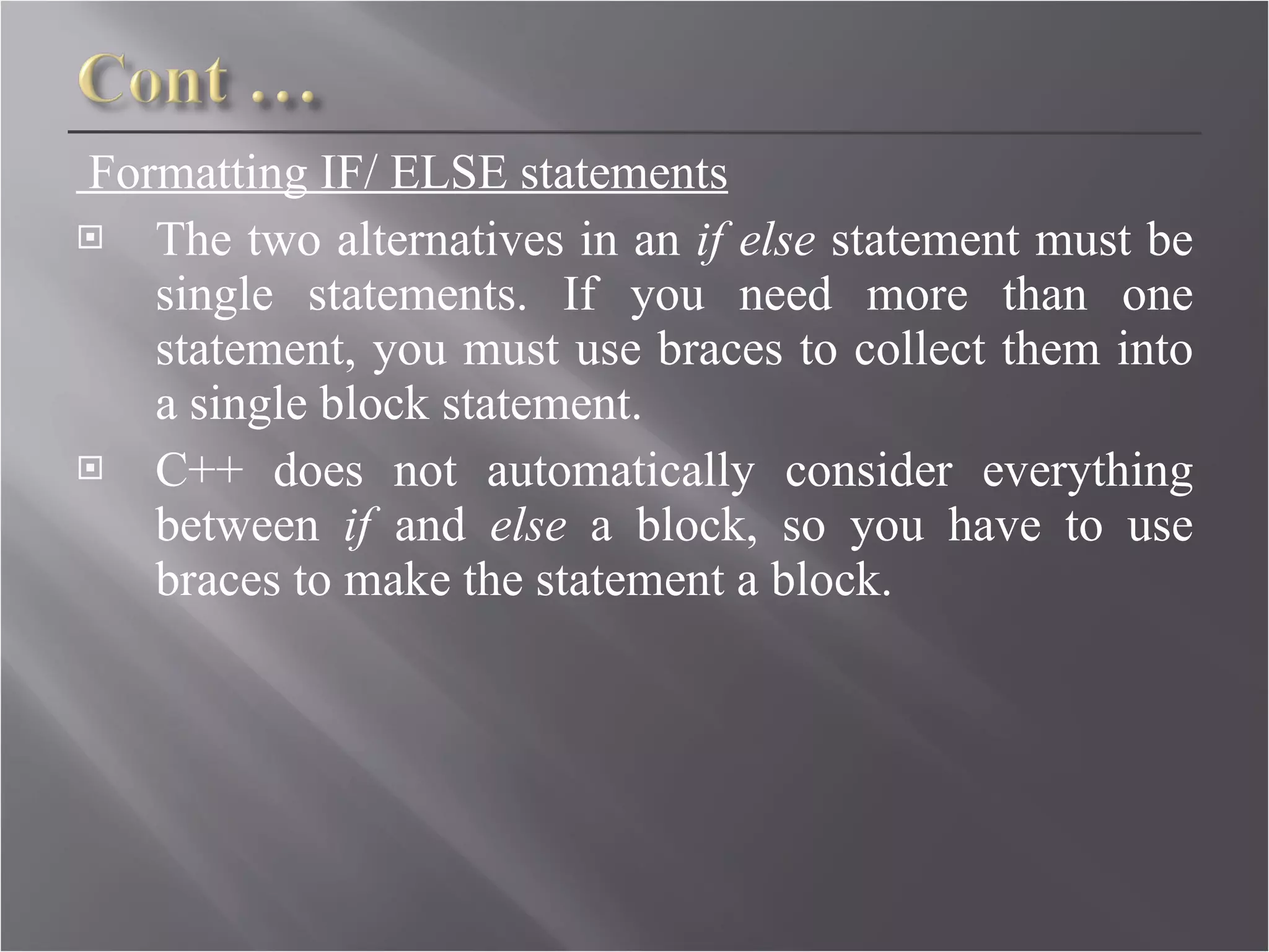Formatting IF/ ELSE statements The two alternatives in an  if else  statement must be single statements. If you need more than one statement, you must use braces to collect them into a single block statement. C++ does not automatically consider everything between  if  and  else  a block, so you have to use braces to make the statement a block. 