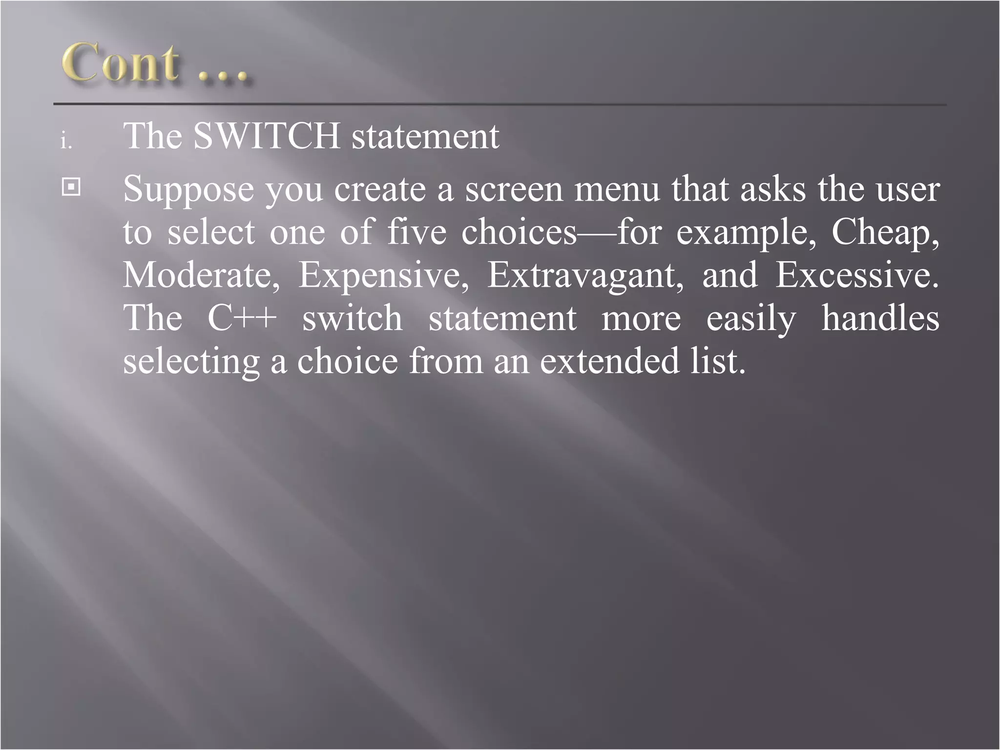The SWITCH statement Suppose you create a screen menu that asks the user to select one of five choices—for example, Cheap, Moderate, Expensive, Extravagant, and Excessive. The C++ switch statement more easily handles selecting a choice from an extended list. 