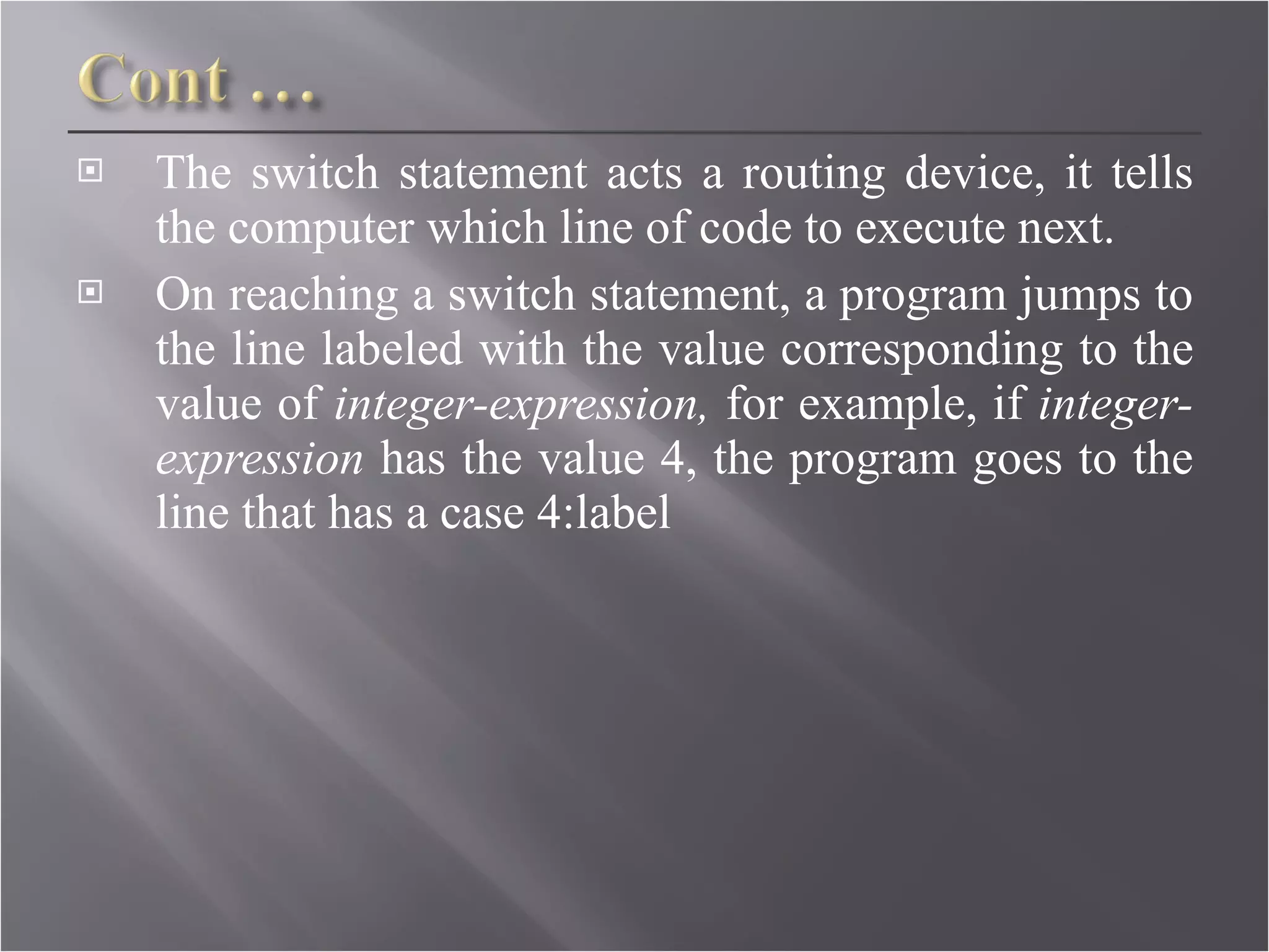 The switch statement acts a routing device, it tells the computer which line of code to execute next. On reaching a switch statement, a program jumps to the line labeled with the value corresponding to the value of  integer-expression,  for example, if  integer- expression  has the value 4, the program goes to the line that has a case 4:label 