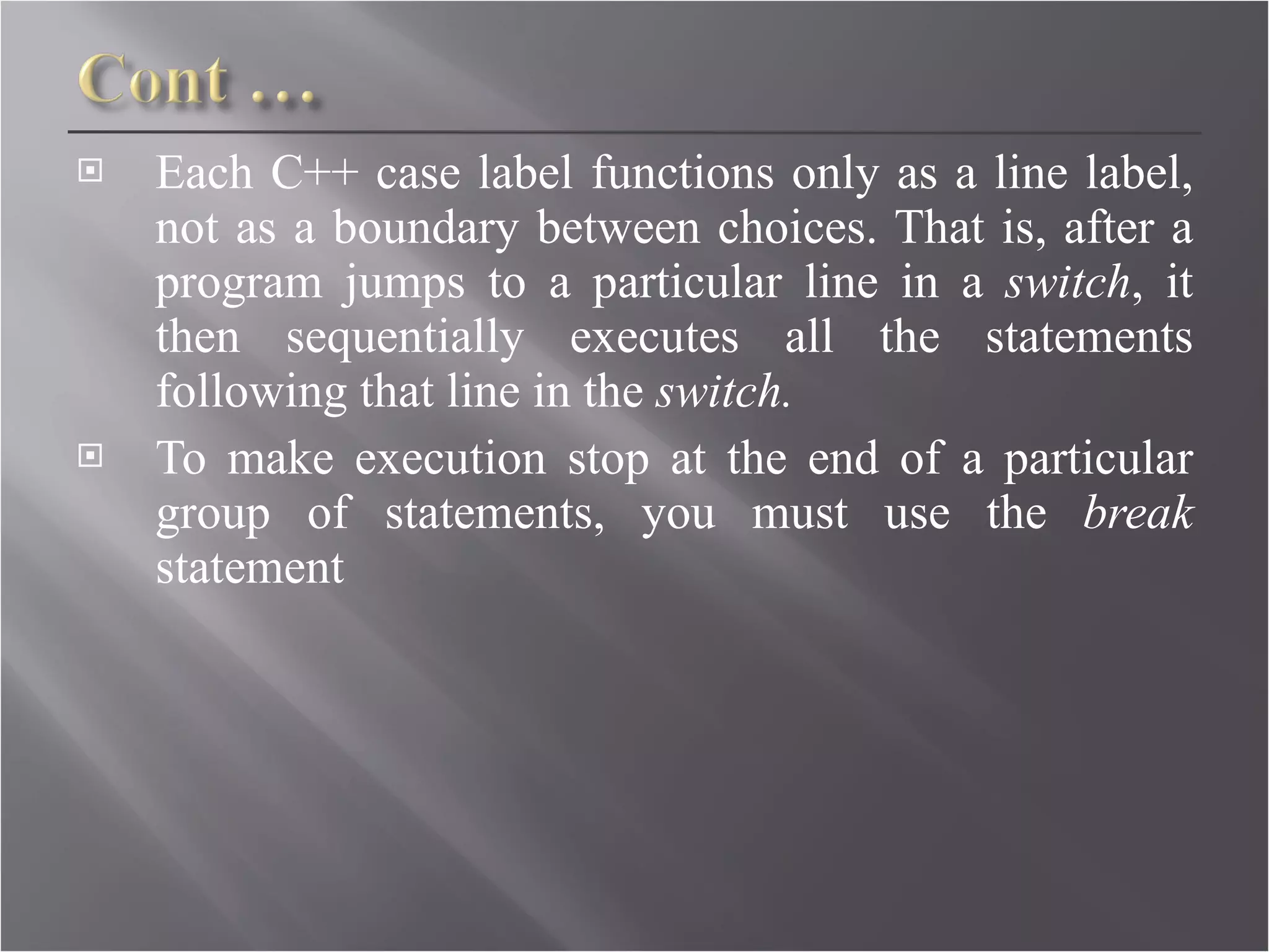 Each C++ case label functions only as a line label, not as a boundary between choices. That is, after a program jumps to a particular line in a  switch , it then sequentially executes all the statements following that line in the  switch. To make execution stop at the end of a particular group of statements, you must use the  break  statement 
