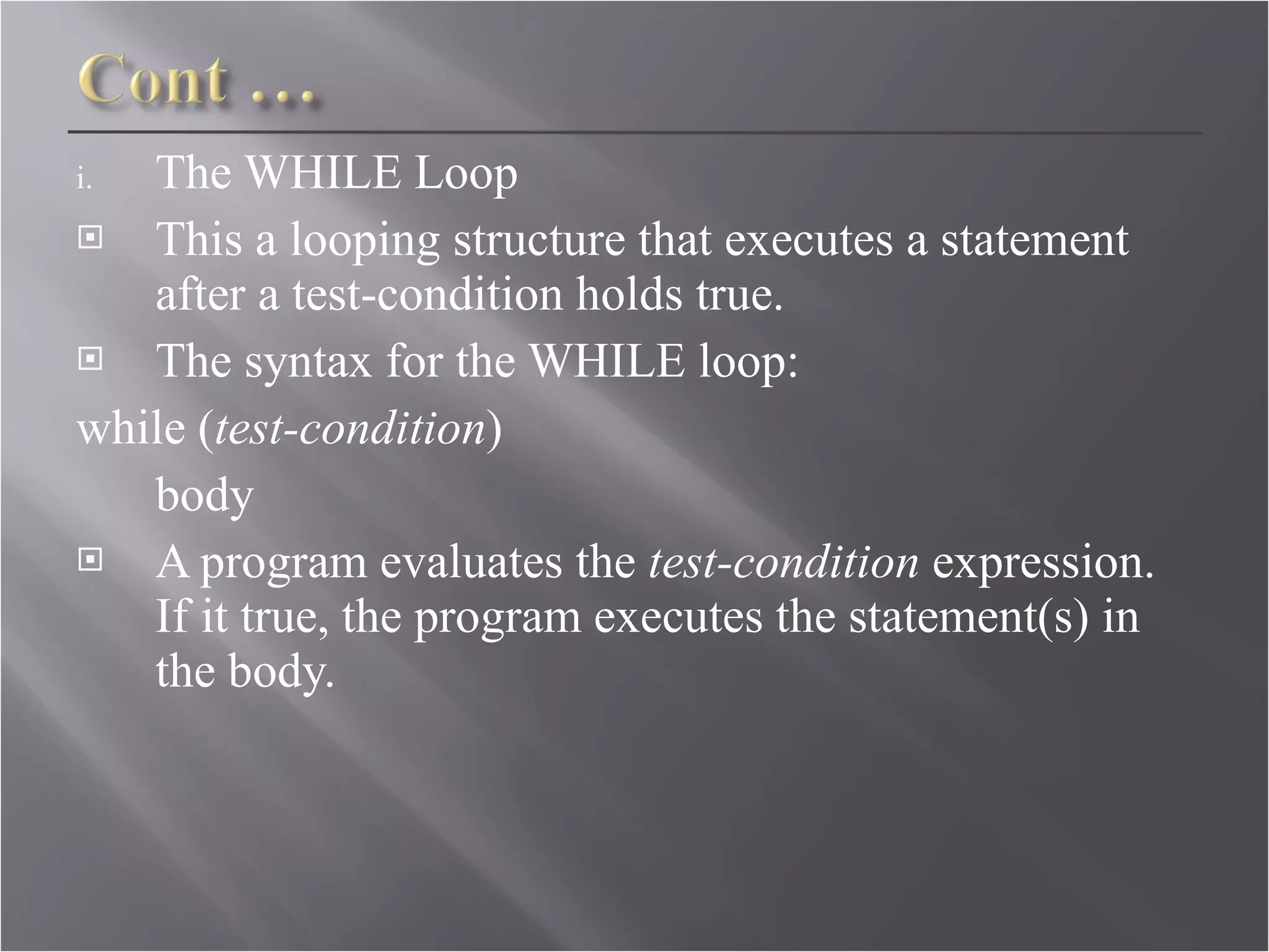 The WHILE Loop This a looping structure that executes a statement after a test-condition holds true. The syntax for the WHILE loop: while ( test-condition )  body  A program evaluates the  test-condition  expression. If it true, the program executes the statement(s) in the body. 