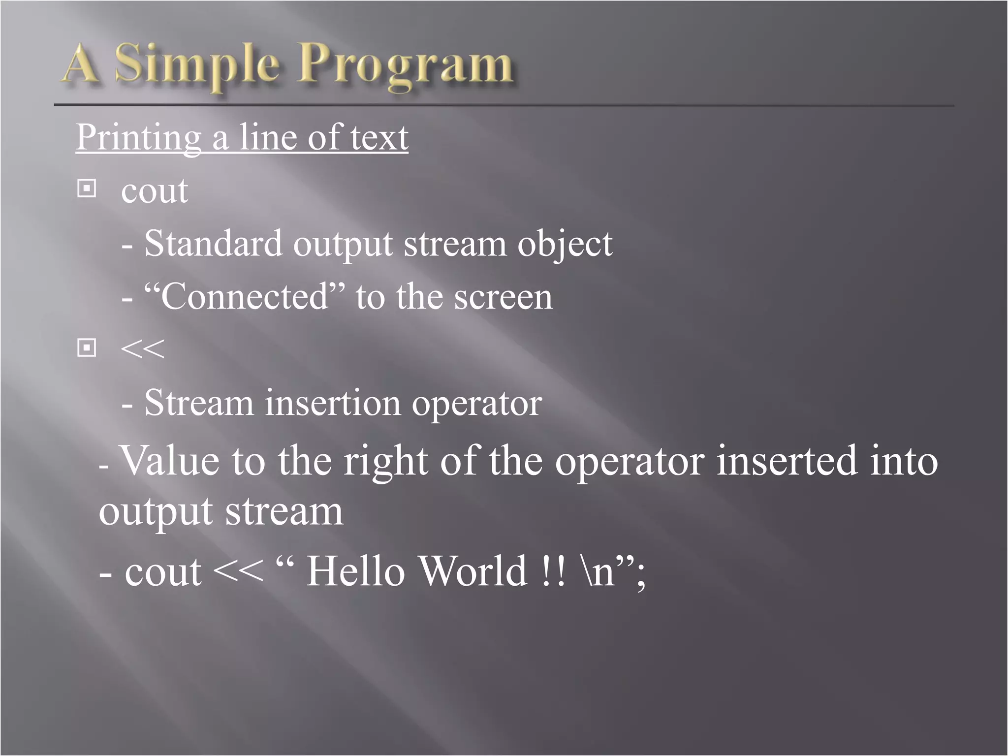 Printing a line of text cout - Standard output stream object - “Connected” to the screen << - Stream insertion operator -  Value to the right of the operator inserted into output stream - cout << “ Hello World !! \n”; 