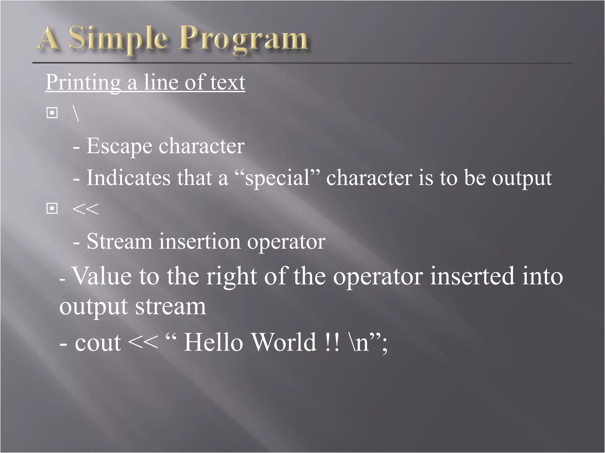 Printing a line of text \ - Escape character - Indicates that a “special” character is to be output << - Stream insertion operator -  Value to the right of the operator inserted into output stream - cout << “ Hello World !! \n”; 