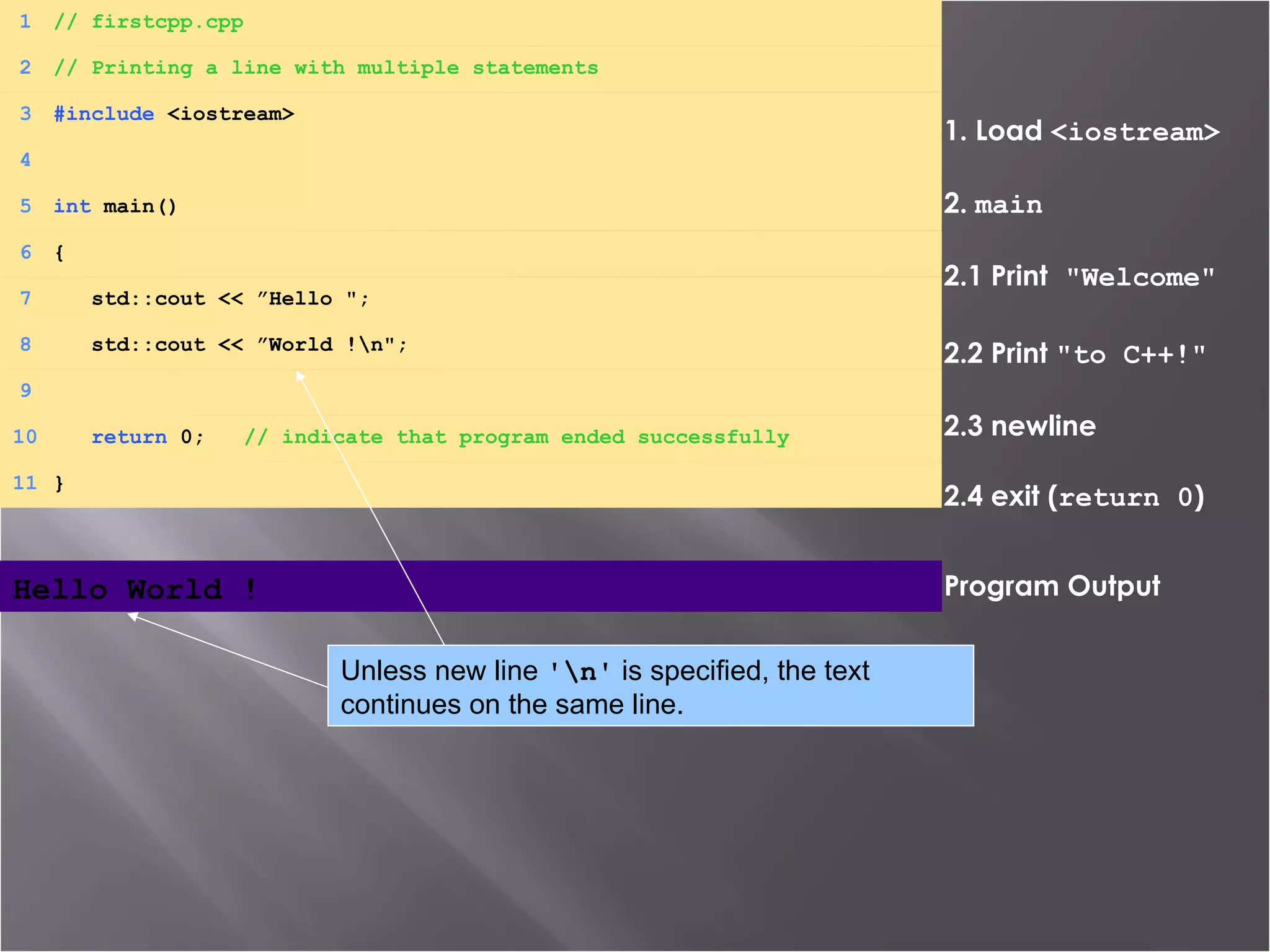1. Load  <iostream> 2.  main 2.1 Print  &quot;Welcome&quot; 2.2 Print  &quot;to C++!&quot; 2.3 newline 2.4 exit ( return 0 ) Program Output Hello World !   1 // firstcpp.cpp 2 // Printing a line with multiple statements 3 #include  <iostream> 4 5 int  main() 6 { 7   std::cout << ”Hello &quot;; 8   std::cout << ”World !\n&quot;; 9 10   return  0;  // indicate that program ended successfully 11 } Unless new line  '\n'  is specified, the text continues on the same line. 