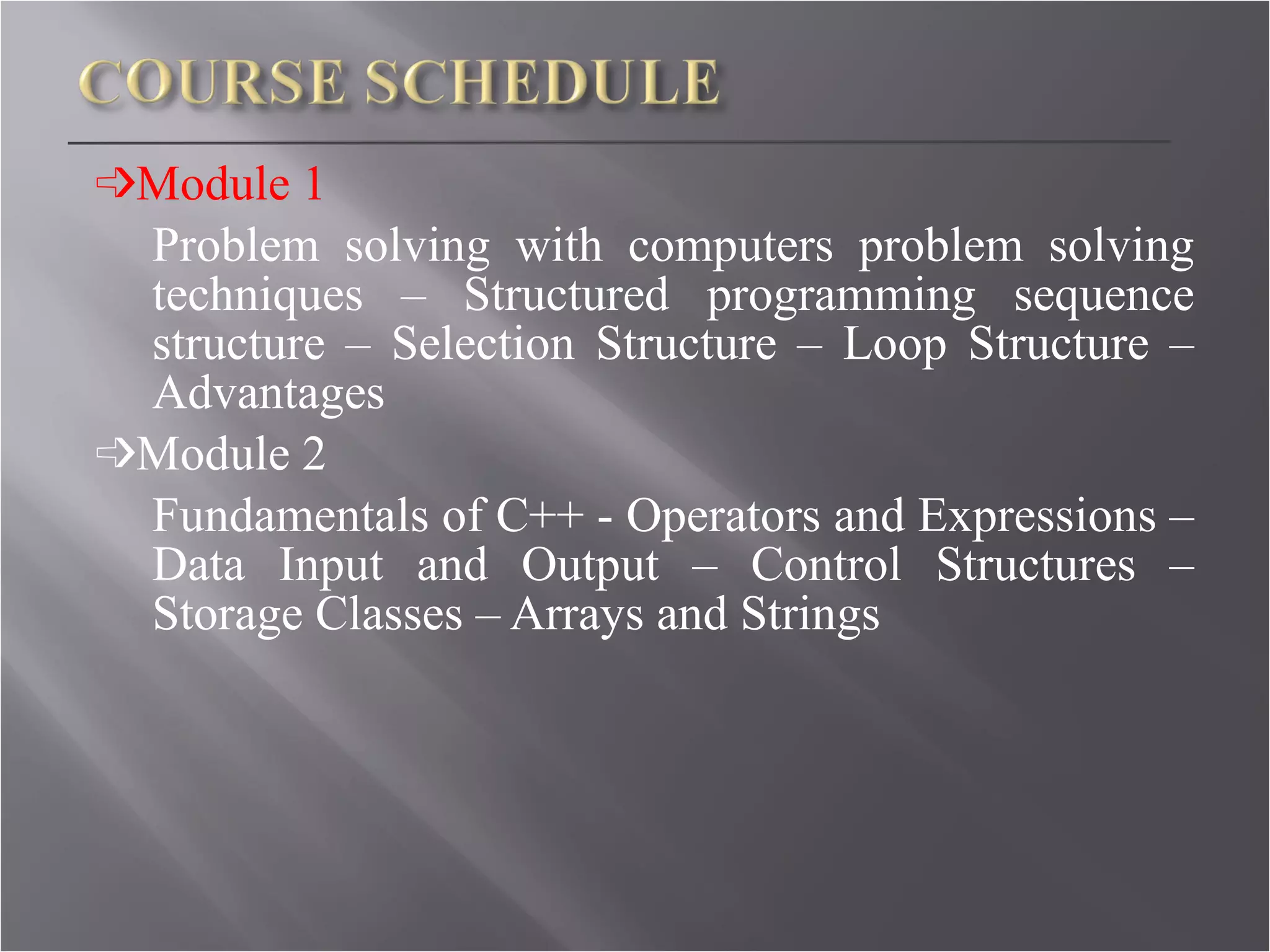 ➩ Module 1 Problem solving with computers problem solving techniques – Structured programming sequence structure – Selection Structure – Loop Structure – Advantages ➩ Module 2 Fundamentals of C++ - Operators and Expressions – Data Input and Output – Control Structures – Storage Classes – Arrays and Strings 