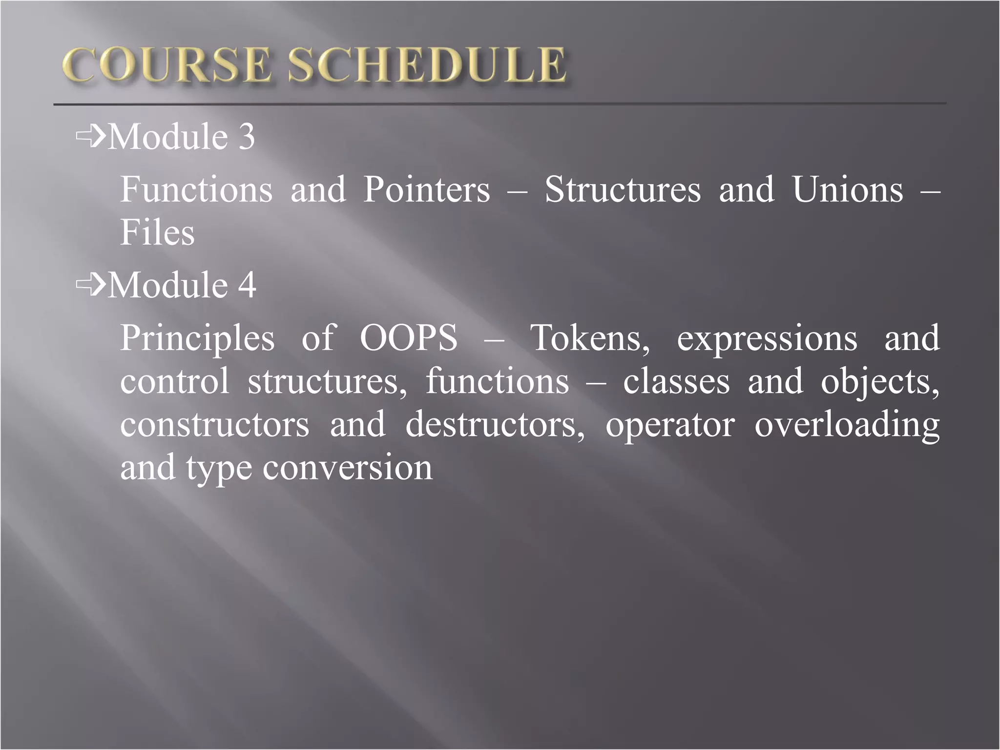 ➩ Module 3 Functions and Pointers – Structures and Unions – Files ➩ Module 4 Principles of OOPS – Tokens, expressions and control structures, functions – classes and objects, constructors and destructors, operator overloading and type conversion 