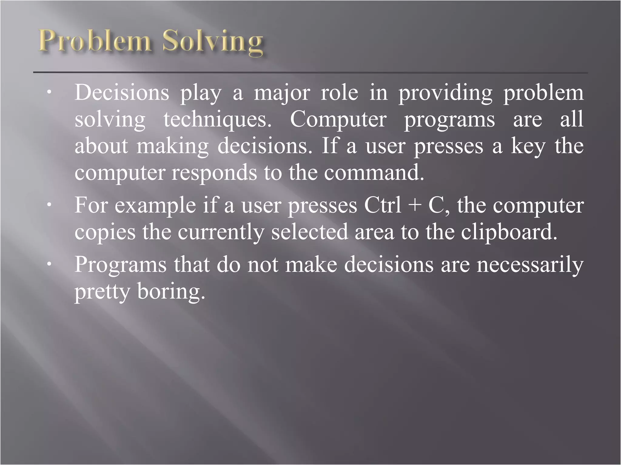 Decisions play a major role in providing problem solving techniques. Computer programs are all about making decisions. If a user presses a key the computer responds to the command. For example if a user presses Ctrl + C, the computer copies the currently selected area to the clipboard. Programs that do not make decisions are necessarily pretty boring.  