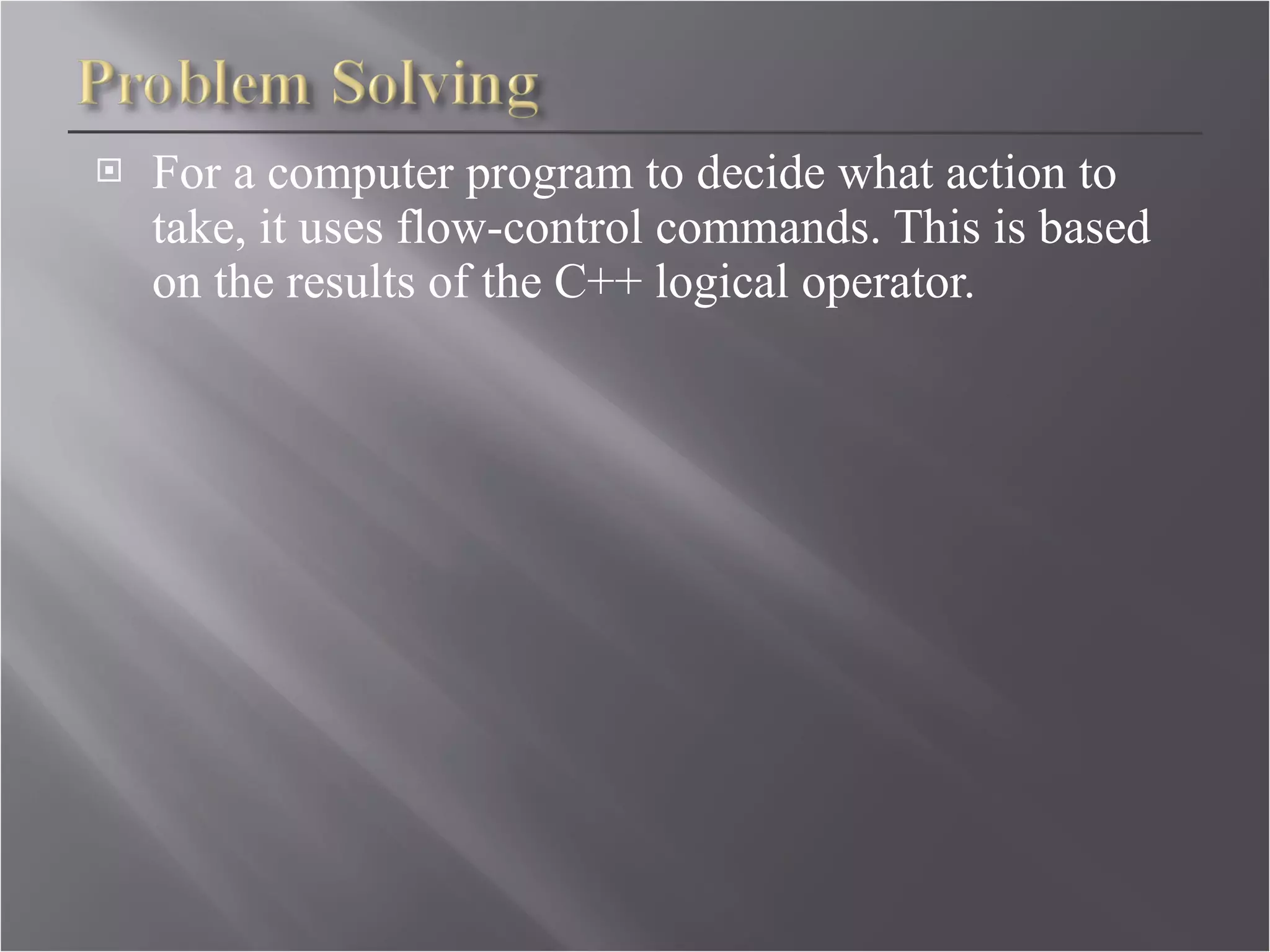 For a computer program to decide what action to take, it uses flow-control commands. This is based on the results of the C++ logical operator.  