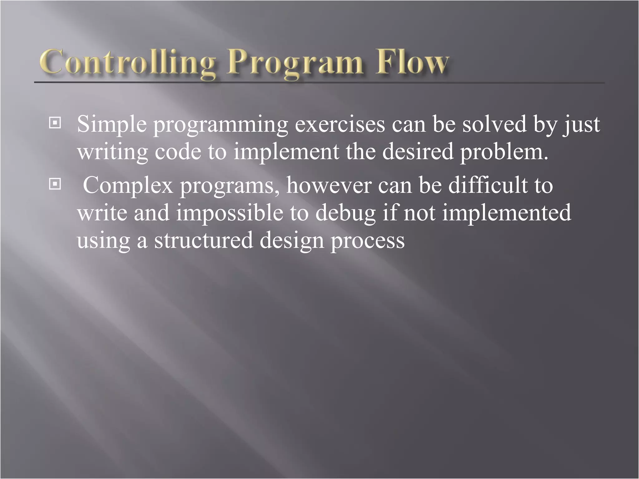 Simple programming exercises can be solved by just writing code to implement the desired problem. Complex programs, however can be difficult to write and impossible to debug if not implemented using a structured design process  