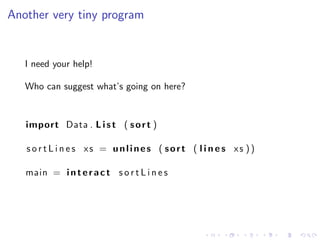 Another very tiny program


   I need your help!

   Who can suggest what’s going on here?


   import Data . L i s t ( s o r t )

   s o r t L i n e s xs = unlines ( sort ( l i n e s xs ))

   main = i n t e r a c t s o r t L i n e s
 